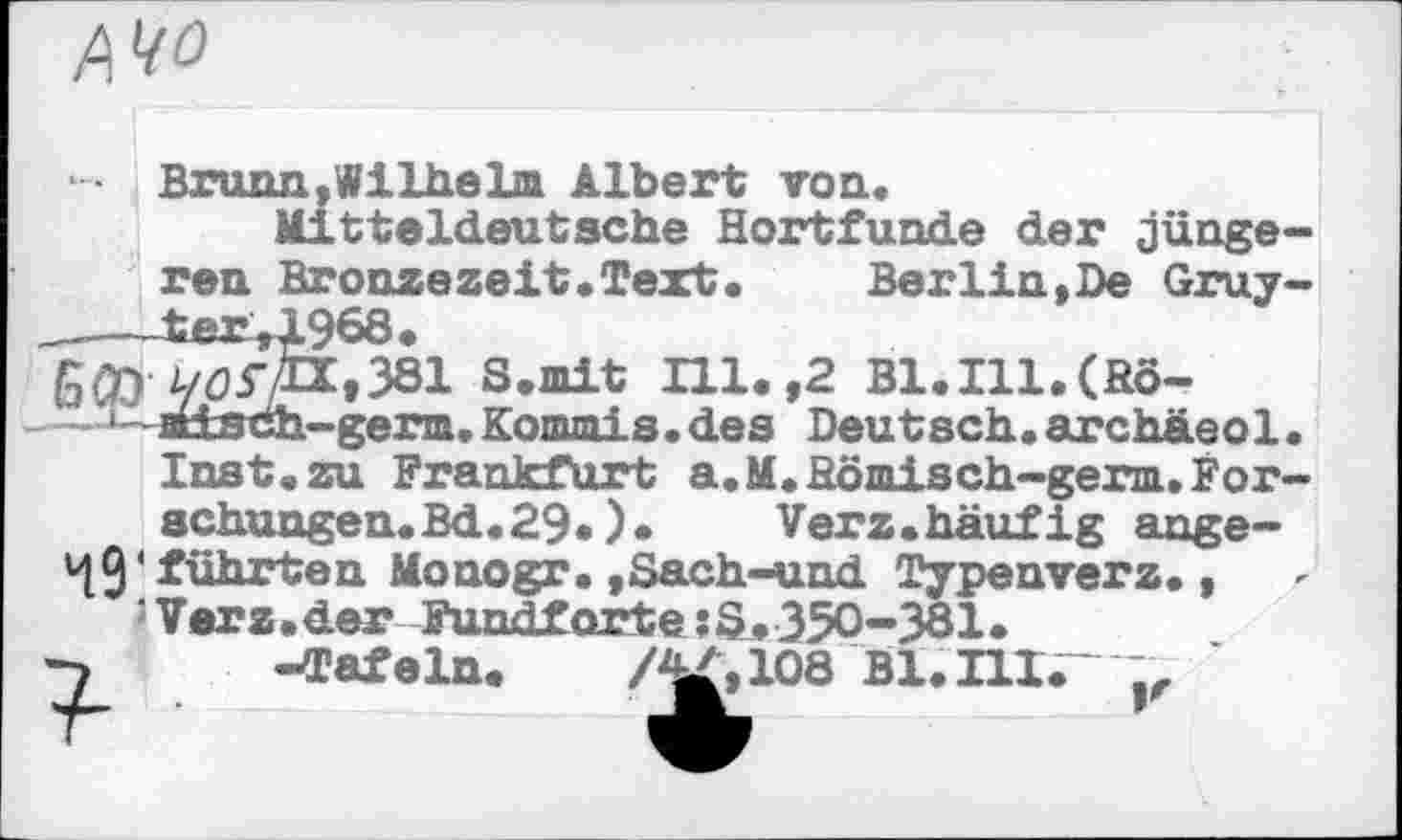 ﻿№0
Brunn,Wilhelm Albert топ.
Mitteldeutsche Hortfunde der jünge-
ren Bronzezeit.Text.	Berlin,De Gruy-
__--ter,1968.
GCD У0ГД,381 S.mit Ill. ,2 Bl.Ill.(Sö-•-attsdh-germ,Kommis.des Deutsch.archäeol.
Inst.zu Frankfurt a.M.Hömisch-germ.Forschungen. Bd. 29.) • Verz.häufig ange-49*führten Monogr.,Sach-uud Typenverz., J Verz.der Fundforte :£1.350-381.
7 -Tafeln. /^,108 Bl. III.“ ~